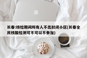 长春:核检期间所有人不出封闭小区(长春全民核酸检测可不可以不参加)