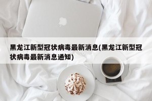 黑龙江新型冠状病毒最新消息(黑龙江新型冠状病毒最新消息通知)