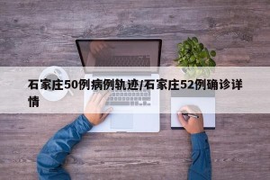 石家庄50例病例轨迹/石家庄52例确诊详情
