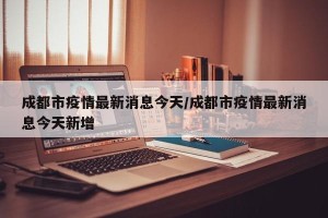 成都市疫情最新消息今天/成都市疫情最新消息今天新增