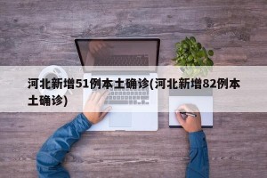 河北新增51例本土确诊(河北新增82例本土确诊)
