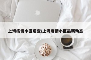 上海疫情小区速查/上海疫情小区最新动态
