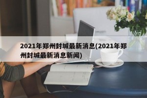 2021年郑州封城最新消息(2021年郑州封城最新消息新闻)