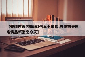 【天津西青区新增1例本土确诊,天津西青区疫情最新消息今天】