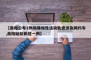 【南阳公布1例初筛阳性活动轨迹涉及网约车,南阳疑似新冠一例】