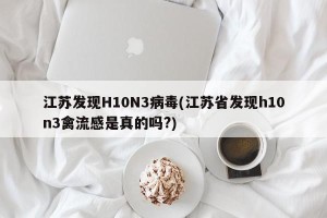 江苏发现H10N3病毒(江苏省发现h10n3禽流感是真的吗?)