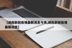 【湖南新冠疫情最新消息今天,湖南新冠疫情最新动态】