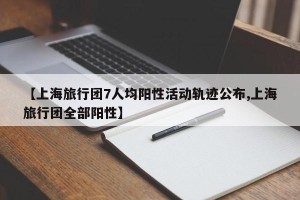 【上海旅行团7人均阳性活动轨迹公布,上海旅行团全部阳性】