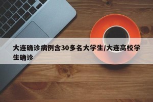 大连确诊病例含30多名大学生/大连高校学生确诊