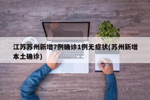 江苏苏州新增7例确诊1例无症状(苏州新增本土确诊)