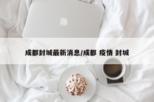 成都封城最新消息/成都 疫情 封城