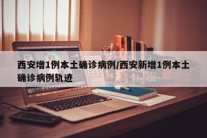 西安增1例本土确诊病例/西安新增1例本土确诊病例轨迹