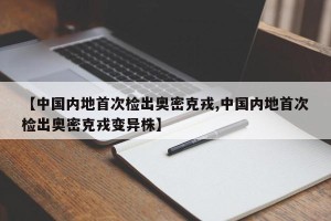 【中国内地首次检出奥密克戎,中国内地首次检出奥密克戎变异株】