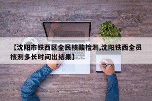 【沈阳市铁西区全民核酸检测,沈阳铁西全员核测多长时间出结果】