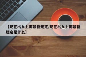 【现在出入上海最新规定,现在出入上海最新规定是什么】