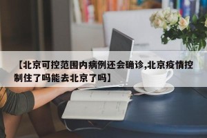 【北京可控范围内病例还会确诊,北京疫情控制住了吗能去北京了吗】