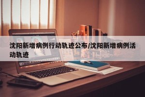 沈阳新增病例行动轨迹公布/沈阳新增病例活动轨迹