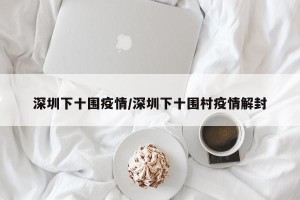 深圳下十围疫情/深圳下十围村疫情解封