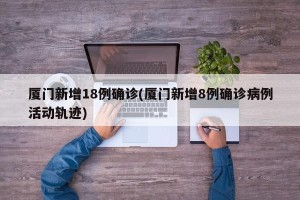 厦门新增18例确诊(厦门新增8例确诊病例活动轨迹)