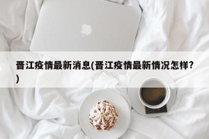 晋江疫情最新消息(晋江疫情最新情况怎样?)