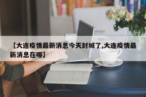 【大连疫情最新消息今天封城了,大连疫情最新消息在哪】