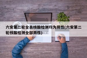 六安第二轮全员核酸检测均为阴性(六安第二轮核酸检测全部阴性)