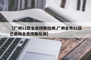 【广州11区全员核酸检测,广州全市11区已启动全员核酸检测】