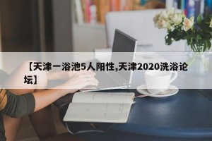【天津一浴池5人阳性,天津2020洗浴论坛】