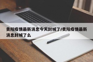 贵阳疫情最新消息今天封城了/贵阳疫情最新消息封城了么
