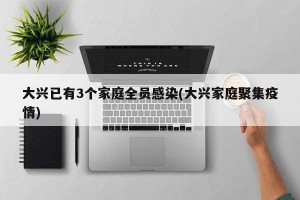 大兴已有3个家庭全员感染(大兴家庭聚集疫情)