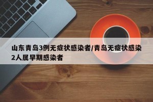 山东青岛3例无症状感染者/青岛无症状感染2人属早期感染者