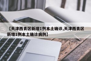 【天津西青区新增1例本土确诊,天津西青区新增1例本土确诊病例】