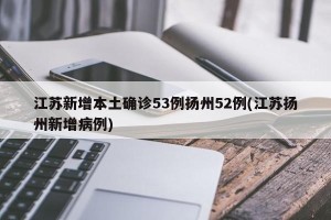 江苏新增本土确诊53例扬州52例(江苏扬州新增病例)