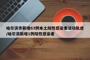 哈尔滨市新增63例本土阳性感染者活动轨迹/哈尔滨新增1例阳性感染者