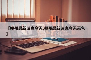 【郑州最新消息今天,郑州最新消息今天天气】