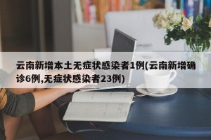云南新增本土无症状感染者1例(云南新增确诊6例,无症状感染者23例)