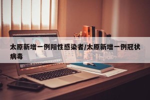 太原新增一例阳性感染者/太原新增一例冠状病毒