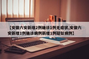 【安徽六安新增2例确诊1例无症状,安徽六安新增1例确诊病例新增1例疑似病例】