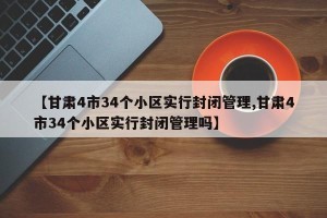 【甘肃4市34个小区实行封闭管理,甘肃4市34个小区实行封闭管理吗】