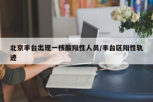 北京丰台出现一核酸阳性人员/丰台区阳性轨迹