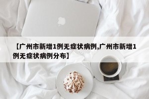 【广州市新增1例无症状病例,广州市新增1例无症状病例分布】