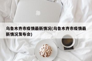 乌鲁木齐市疫情最新情况(乌鲁木齐市疫情最新情况发布会)