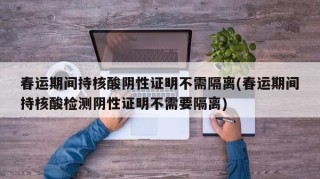 春运期间持核酸阴性证明不需隔离(春运期间持核酸检测阴性证明不需要隔离)