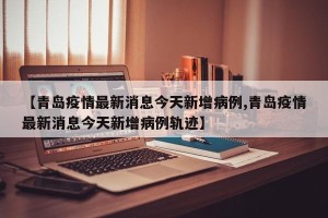 【青岛疫情最新消息今天新增病例,青岛疫情最新消息今天新增病例轨迹】