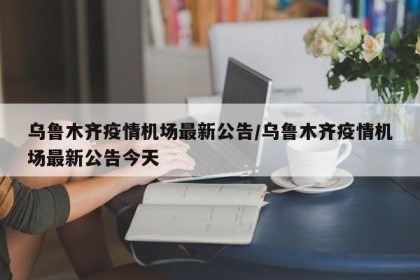 乌鲁木齐疫情机场最新公告/乌鲁木齐疫情机场最新公告今天