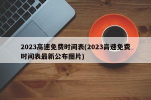 2023高速免费时间表(2023高速免费时间表最新公布图片)