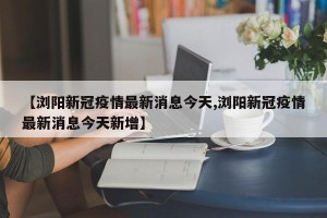 【浏阳新冠疫情最新消息今天,浏阳新冠疫情最新消息今天新增】