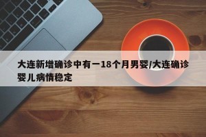 大连新增确诊中有一18个月男婴/大连确诊婴儿病情稳定