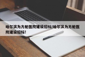 哈尔滨为方舱医院建设招标/哈尔滨为方舱医院建设招标!