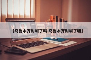 【乌鲁木齐封城了吗,乌鲁木齐封城了嘛】
